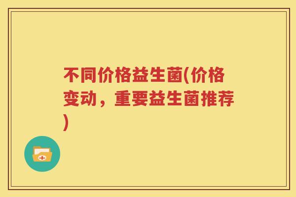 不同价格益生菌(价格变动，重要益生菌推荐)