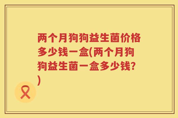 两个月狗狗益生菌价格多少钱一盒(两个月狗狗益生菌一盒多少钱？)
