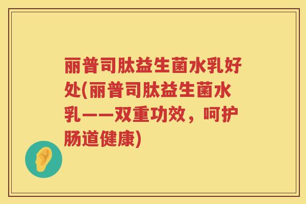 丽普司肽益生菌水乳好处(丽普司肽益生菌水乳——双重功效，呵护肠道健康)