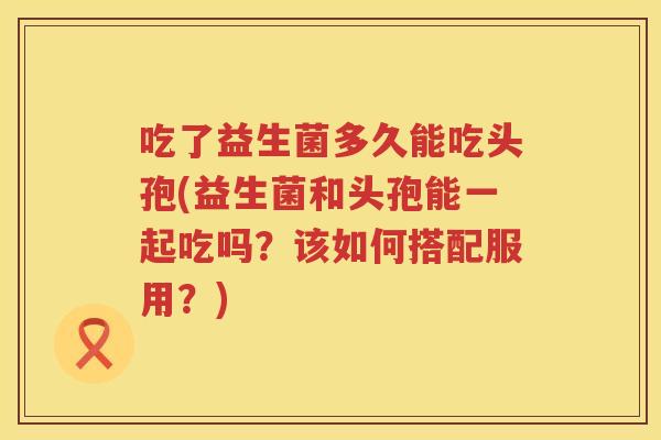 吃了益生菌多久能吃头孢(益生菌和头孢能一起吃吗？该如何搭配服用？)