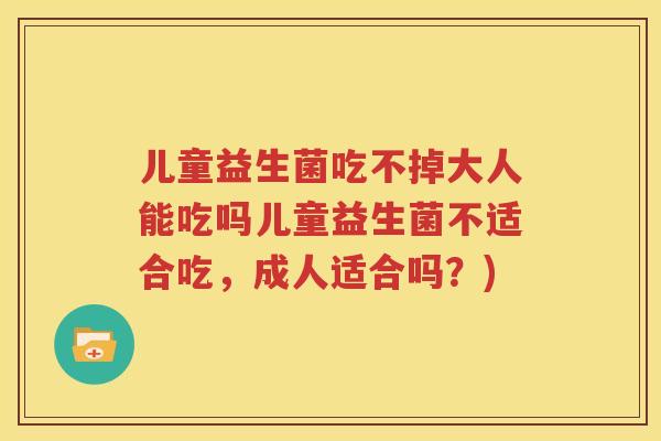 儿童益生菌吃不掉大人能吃吗儿童益生菌不适合吃，成人适合吗？)