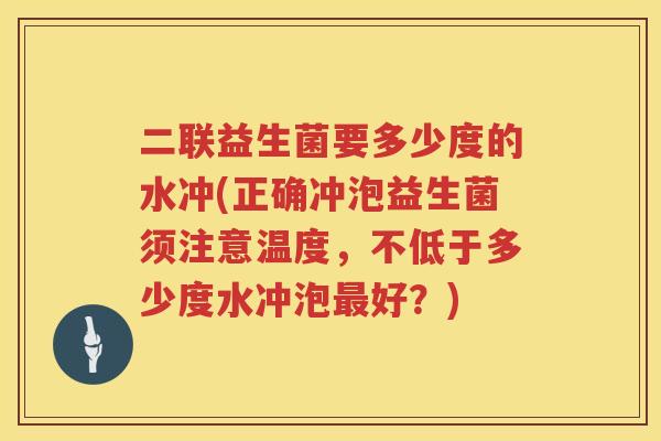 二联益生菌要多少度的水冲(正确冲泡益生菌须注意温度，不低于多少度水冲泡最好？)