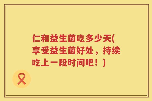 仁和益生菌吃多少天(享受益生菌好处，持续吃上一段时间吧！)