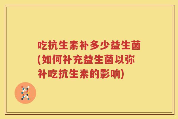 吃抗生素补多少益生菌(如何补充益生菌以弥补吃抗生素的影响)