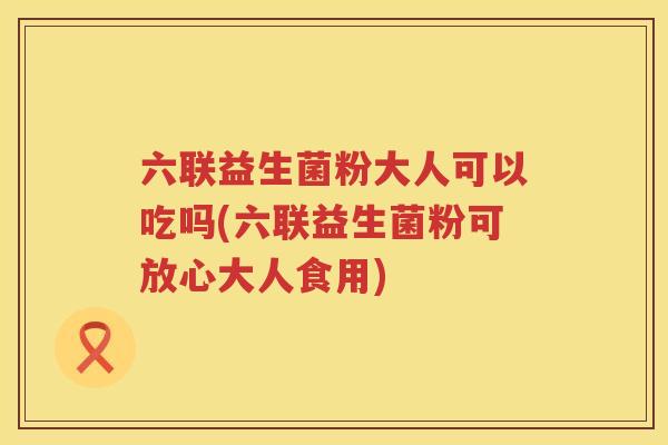 六联益生菌粉大人可以吃吗(六联益生菌粉可放心大人食用)