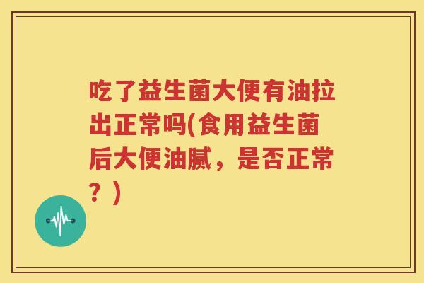 吃了益生菌大便有油拉出正常吗(食用益生菌后大便油腻，是否正常？)