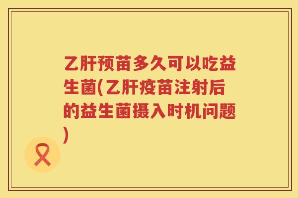 乙肝预苗多久可以吃益生菌(乙肝疫苗注射后的益生菌摄入时机问题)