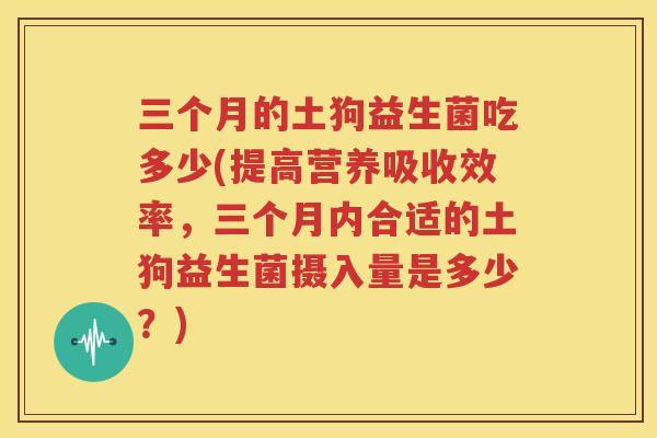 三个月的土狗益生菌吃多少(提高营养吸收效率，三个月内合适的土狗益生菌摄入量是多少？)