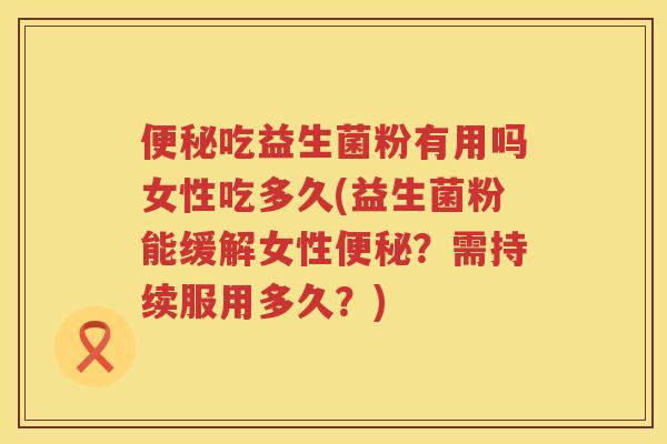 便秘吃益生菌粉有用吗女性吃多久(益生菌粉能缓解女性便秘？需持续服用多久？)