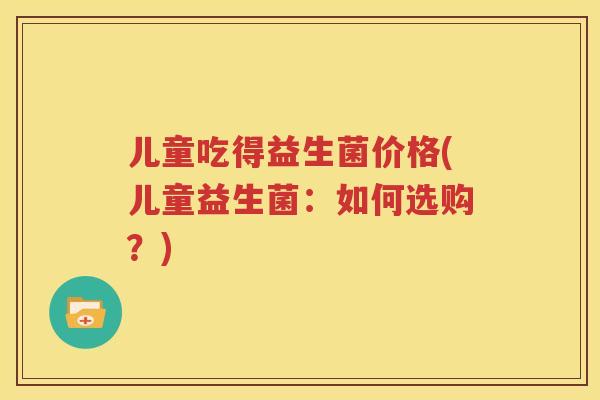 儿童吃得益生菌价格(儿童益生菌：如何选购？)