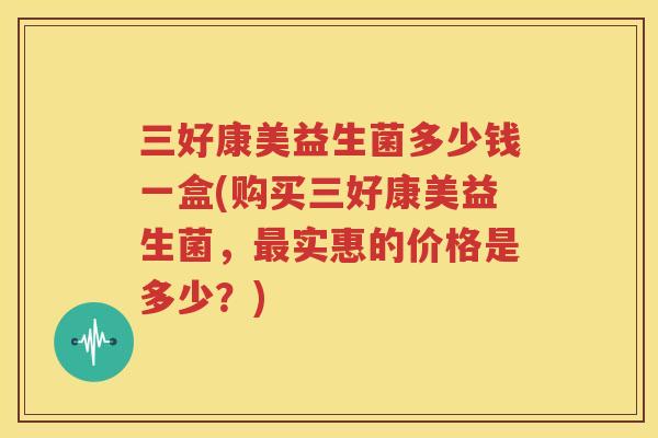 三好康美益生菌多少钱一盒(购买三好康美益生菌，最实惠的价格是多少？)