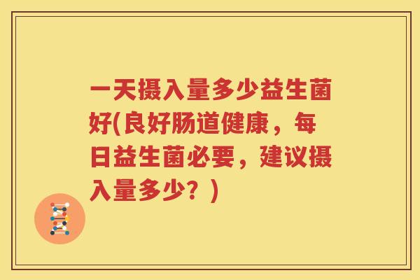 一天摄入量多少益生菌好(良好肠道健康，每日益生菌必要，建议摄入量多少？)