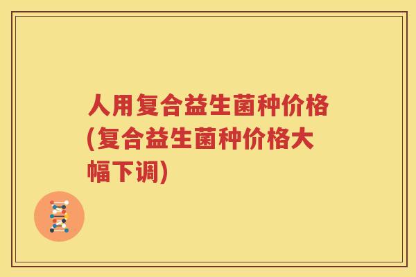 人用复合益生菌种价格(复合益生菌种价格大幅下调)