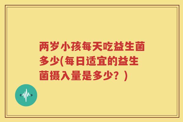 两岁小孩每天吃益生菌多少(每日适宜的益生菌摄入量是多少？)