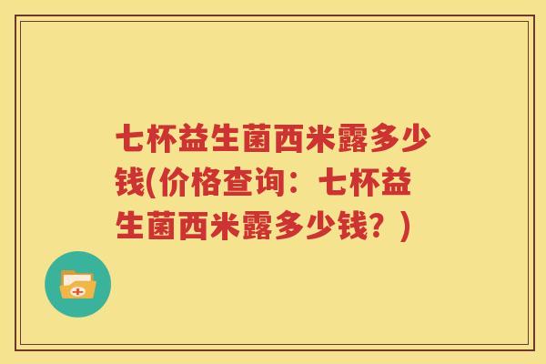 七杯益生菌西米露多少钱(价格查询：七杯益生菌西米露多少钱？)
