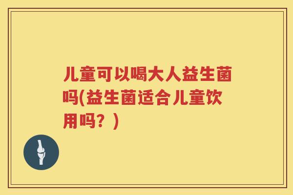 儿童可以喝大人益生菌吗(益生菌适合儿童饮用吗？)