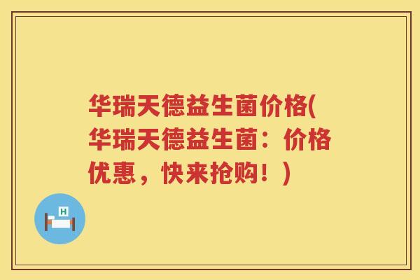 华瑞天德益生菌价格(华瑞天德益生菌：价格优惠，快来抢购！)