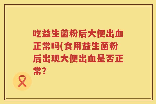 吃益生菌粉后大便出血正常吗(食用益生菌粉后出现大便出血是否正常？