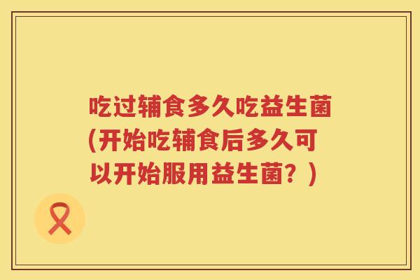 吃过辅食多久吃益生菌(开始吃辅食后多久可以开始服用益生菌？)
