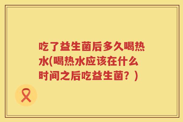 吃了益生菌后多久喝热水(喝热水应该在什么时间之后吃益生菌？)