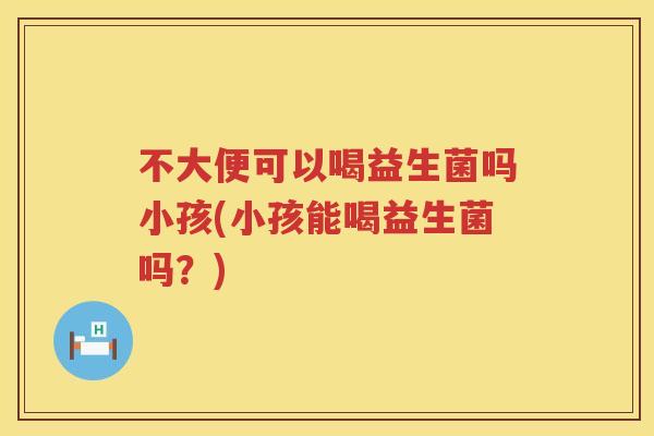 不大便可以喝益生菌吗小孩(小孩能喝益生菌吗？)
