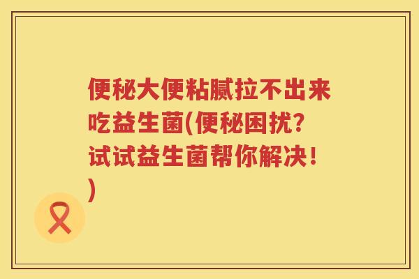 便秘大便粘腻拉不出来吃益生菌(便秘困扰？试试益生菌帮你解决！)