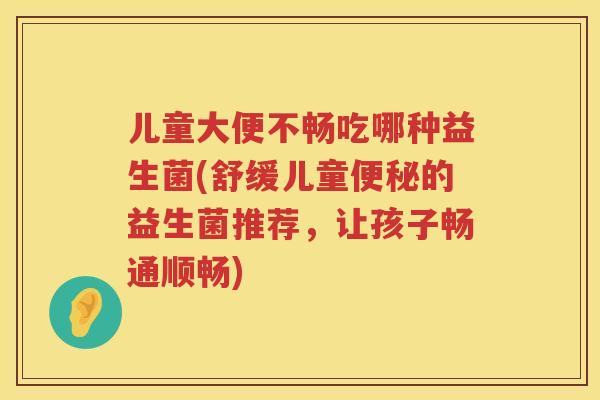 儿童大便不畅吃哪种益生菌(舒缓儿童便秘的益生菌推荐，让孩子畅通顺畅)