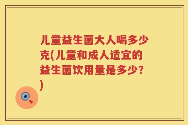 儿童益生菌大人喝多少克(儿童和成人适宜的益生菌饮用量是多少？)