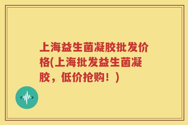 上海益生菌凝胶批发价格(上海批发益生菌凝胶，低价抢购！)