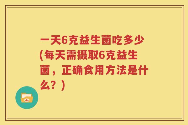 一天6克益生菌吃多少(每天需摄取6克益生菌，正确食用方法是什么？)