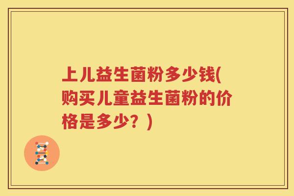 上儿益生菌粉多少钱(购买儿童益生菌粉的价格是多少？)