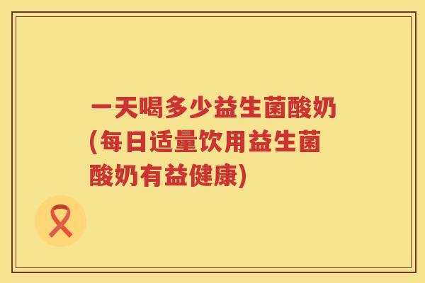 一天喝多少益生菌酸奶(每日适量饮用益生菌酸奶有益健康)