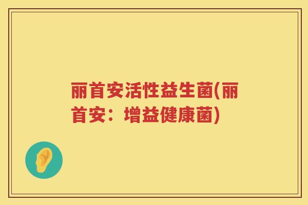 丽首安活性益生菌(丽首安：增益健康菌)