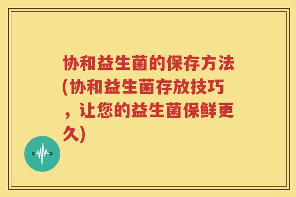 协和益生菌的保存方法(协和益生菌存放技巧，让您的益生菌保鲜更久)