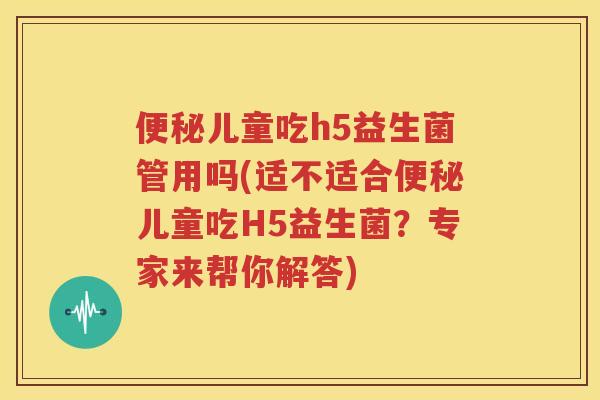 便秘儿童吃h5益生菌管用吗(适不适合便秘儿童吃H5益生菌？专家来帮你解答)
