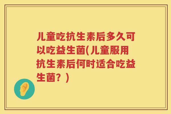 儿童吃抗生素后多久可以吃益生菌(儿童服用抗生素后何时适合吃益生菌？)