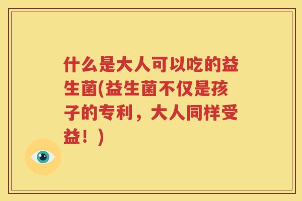 什么是大人可以吃的益生菌(益生菌不仅是孩子的专利，大人同样受益！)