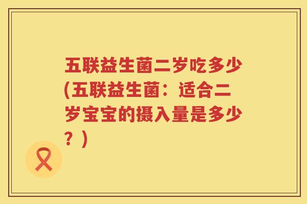 五联益生菌二岁吃多少(五联益生菌：适合二岁宝宝的摄入量是多少？)