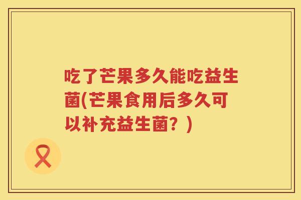 吃了芒果多久能吃益生菌(芒果食用后多久可以补充益生菌？)