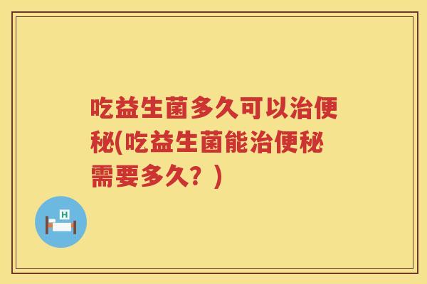 吃益生菌多久可以治便秘(吃益生菌能治便秘需要多久？)