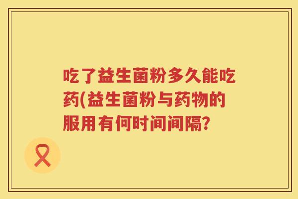 吃了益生菌粉多久能吃药(益生菌粉与药物的服用有何时间间隔？