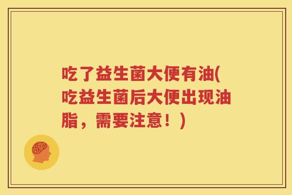 吃了益生菌大便有油(吃益生菌后大便出现油脂，需要注意！)