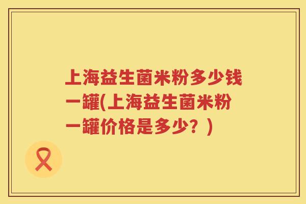 上海益生菌米粉多少钱一罐(上海益生菌米粉一罐价格是多少？)
