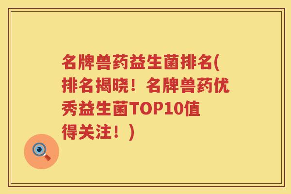 名牌兽药益生菌排名(排名揭晓！名牌兽药优秀益生菌TOP10值得关注！)