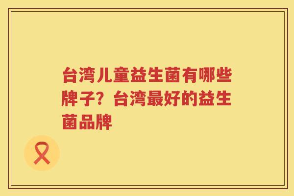台湾儿童益生菌有哪些牌子？台湾最好的益生菌品牌
