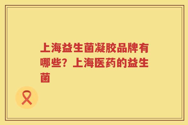 上海益生菌凝胶品牌有哪些？上海医药的益生菌