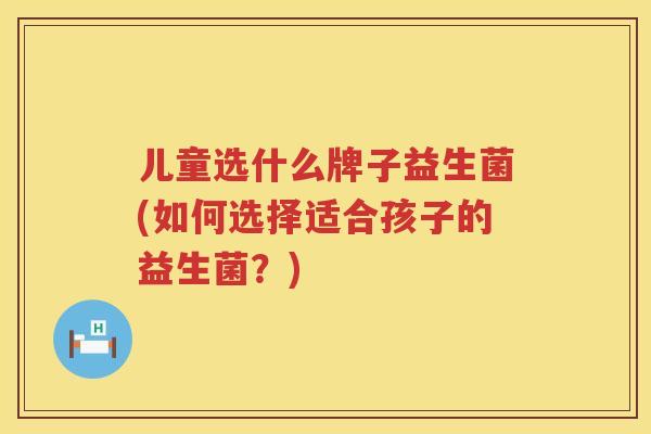 儿童选什么牌子益生菌(如何选择适合孩子的益生菌？)