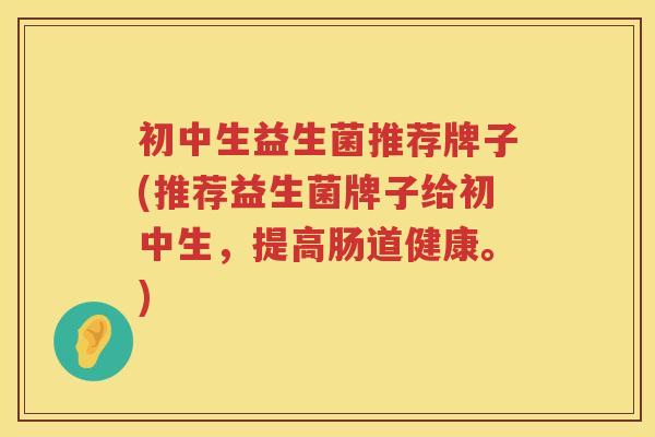 初中生益生菌推荐牌子(推荐益生菌牌子给初中生，提高肠道健康。)