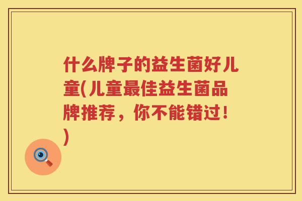 什么牌子的益生菌好儿童(儿童最佳益生菌品牌推荐，你不能错过！)