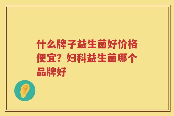 什么牌子益生菌好价格便宜？妇科益生菌哪个品牌好